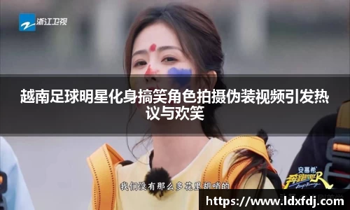 越南足球明星化身搞笑角色拍摄伪装视频引发热议与欢笑