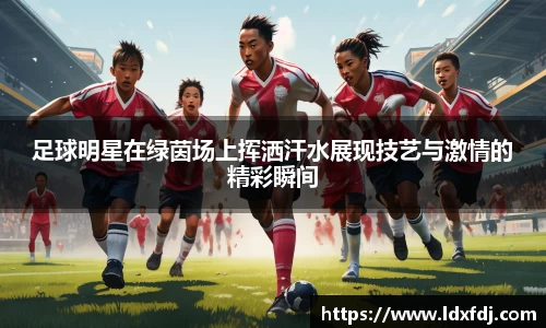 足球明星在绿茵场上挥洒汗水展现技艺与激情的精彩瞬间