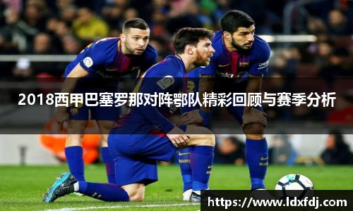 2018西甲巴塞罗那对阵鄂队精彩回顾与赛季分析