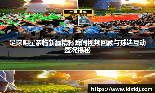 足球明星亲临新疆精彩瞬间视频回顾与球迷互动盛况揭秘