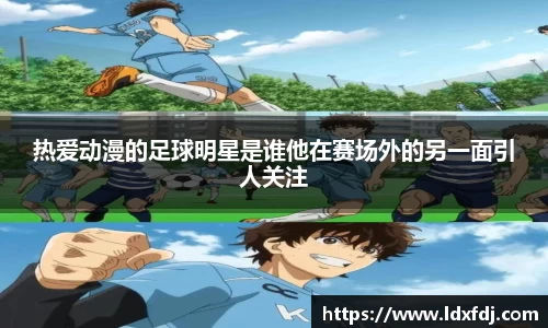 热爱动漫的足球明星是谁他在赛场外的另一面引人关注